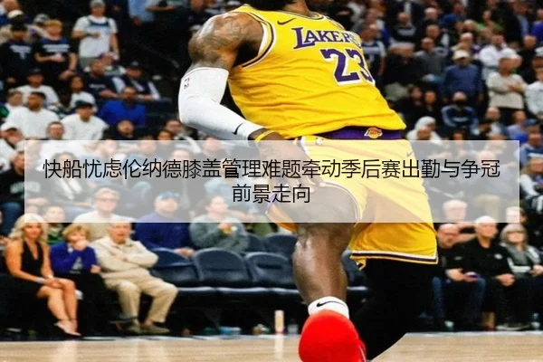 快船忧虑伦纳德膝盖管理难题牵动季后赛出勤与争冠前景走向 | kaiyun